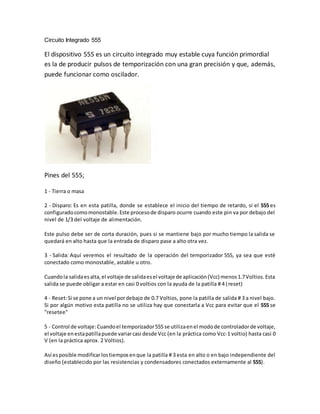 Circuito Integrado 555 
El dispositivo 555 es un circuito integrado muy estable cuya función primordial 
es la de producir pulsos de temporización con una gran precisión y que, además, 
puede funcionar como oscilador. 
Pines del 555; 
1 - Tierra o masa 
2 - Disparo: Es en esta patilla, donde se establece el inicio del tiempo de retardo, si el 555 es 
configurado como monostable. Este proceso de disparo ocurre cuando este pin va por debajo del 
nivel de 1/3 del voltaje de alimentación. 
Este pulso debe ser de corta duración, pues si se mantiene bajo por mucho tiempo la salida se 
quedará en alto hasta que la entrada de disparo pase a alto otra vez. 
3 - Salida: Aquí veremos el resultado de la operación del temporizador 555, ya sea que esté 
conectado como monostable, astable u otro. 
Cuando la salida es alta, el voltaje de salida es el voltaje de aplicación (Vcc) menos 1.7 Voltios. Esta 
salida se puede obligar a estar en casi 0 voltios con la ayuda de la patilla # 4 ( reset) 
4 - Reset: Si se pone a un nivel por debajo de 0.7 Voltios, pone la patilla de salida # 3 a nivel bajo. 
Si por algún motivo esta patilla no se utiliza hay que conectarla a Vcc para evitar que el 555 se 
"resetee" 
5 - Control de voltaje: Cuando el temporizador 555 se utiliza en el modo de controlador de voltaje, 
el voltaje en esta patilla puede variar casi desde Vcc (en la práctica como Vcc-1 voltio) hasta casi 0 
V (en la práctica aprox. 2 Voltios). 
Así es posible modificar los tiempos en que la patilla # 3 esta en alto o en bajo independiente del 
diseño (establecido por las resistencias y condensadores conectados externamente al 555). 
 