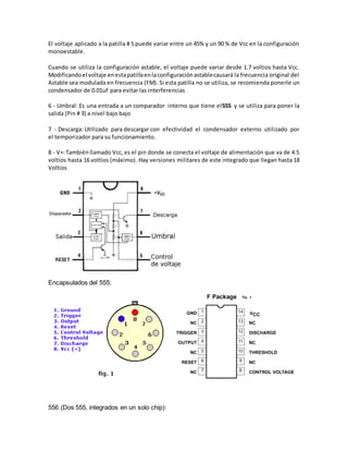 El voltaje aplicado a la patilla # 5 puede variar entre un 45% y un 90 % de Vcc en la configuración 
monoestable. 
Cuando se utiliza la configuración astable, el voltaje puede variar desde 1.7 voltios hasta Vcc. 
Modificando el voltaje en esta patilla en la configuración astable causará la frecuencia original del 
Astable sea modulada en frecuencia (FM). Si esta patilla no se utiliza, se recomienda ponerle un 
condensador de 0.01uF para evitar las interferencias 
6 - Umbral: Es una entrada a un comparador interno que tiene el555 y se utiliza para poner la 
salida (Pin # 3) a nivel bajo bajo 
7 - Descarga: Utilizado para descargar con efectividad el condensador externo utilizado por 
el temporizador para su funcionamiento. 
8 - V+: También llamado Vcc, es el pin donde se conecta el voltaje de alimentación que va de 4.5 
voltios hasta 16 voltios (máximo). Hay versiones militares de este integrado que llegan hasta 18 
Voltios 
Encapsulados del 555; 
556 (Dos 555, integrados en un solo chip): 
 