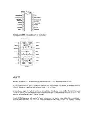 558 (Cuatro 555, integrados en un solo chip): 
MOSFET; 
MOSFET significa "FET de Metal Oxido Semiconductor" o FET de compuerta aislada 
Es un tipo especial de transistor FET que tiene una versión NPN y otra PNP. El NPN es llamado 
MOSFET de canal N y el PNP es llamado MOSFET de canal P. 
Una delgada capa de material aislante formada de dióxido de silicio (SiO2) (también llamada 
"sílice" o "sílica") es colocada del lado del semiconductor y una capa de metal es colocada del 
lado de la compuerta (GATE) (ver la figura) 
En el MOSFET de canal N la parte "N" está conectado a la fuente (source) y al drenaje (drain) 
En el MOSFET de canal P la parte "P" está conectado a la fuente (source) y al drenaje (drain) 
 