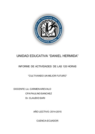 UNIDAD EDUCATIVA “DANIEL HERMIDA”
INFORME DE ACTIVIDADES DE LAS 120 HORAS
“CULTIVANDO UN MEJOR FUTURO”
DOCENTE:Lic. CARMEN AREVALO
CPA PAULINO SANCHEZ
Dr. CLAUDIO SARI
AÑO LECTIVO: 2014-2015
CUENCA-ECUADOR
 