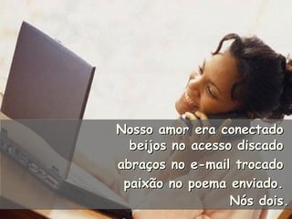 Nosso amor era conectadoNosso amor era conectado
beijos no acesso discadobeijos no acesso discado
abraços no e-mail trocadoabraços no e-mail trocado
paixão no poema enviado.paixão no poema enviado.
Nós dois.Nós dois.
Nosso amor era conectadoNosso amor era conectado
beijos no acesso discadobeijos no acesso discado
abraços no e-mail trocadoabraços no e-mail trocado
paixão no poema enviado.paixão no poema enviado.
Nós dois.Nós dois.
 
