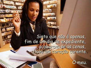 Sinto que não é apenas,Sinto que não é apenas,
fim de um dia de expediente,fim de um dia de expediente,
acabaram-se as cenas,acabaram-se as cenas,
ficou um coração carente.ficou um coração carente.
O meu.O meu.
 