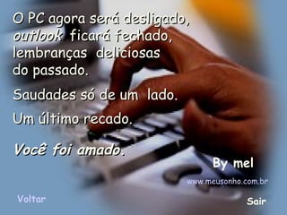 O PC agora será desligado,O PC agora será desligado,
outlookoutlook  ficará fechado,  ficará fechado,
lembranças deliciosas lembranças deliciosas 
do passado.do passado.
Saudades só de um  lado.Saudades só de um  lado.
Um último recado.Um último recado.
Você foi amadoVocê foi amado..
By mel
www.meusonho.com.br
Voltar Sair
 