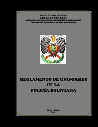 POLICÍA BOLIVIANA
C OM A N DO G E N ERA L

DIRECCION NACIONAL DE PLANEAMIENTO Y OPERACIONES
DEPARTAMENTO NACIONAL DE REGLAMENTACION

REGLAMENTO DE UNIFORMES
DE LA
POLICÍA BOLIVIANA

La Paz – Bolivia
2013

 