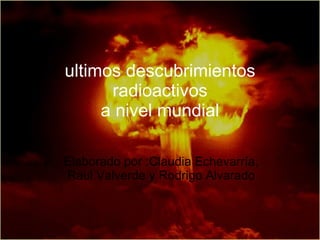 ultimos descubrimientos radioactivos a nivel mundial Elaborado por :Claudia Echevarría, Raul Valverde y Rodrigo Alvarado 
