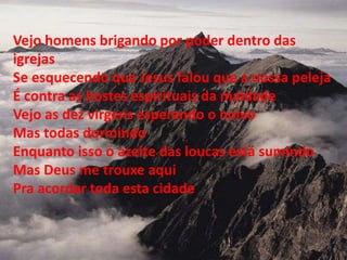 Vejo homens brigando por poder dentro das
igrejas
Se esquecendo que Jesus falou que a nossa peleja
É contra as hostes espirituais da maldade
Vejo as dez virgens esperando o noivo
Mas todas dormindo
Enquanto isso o azeite das loucas está sumindo
Mas Deus me trouxe aqui
Pra acordar toda esta cidade
 