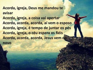 Acorda, igreja, Deus me mandou te
avisar
Acorda, igreja, a coisa vai apertar
Acorda, acorda, acorda, aí vem o esposo
Acorda, igreja, é tempo de juntar os pés
Acorda, igreja, o céu espera os fiéis
Acorda, acorda, acorda, Jesus vem de
novo
 