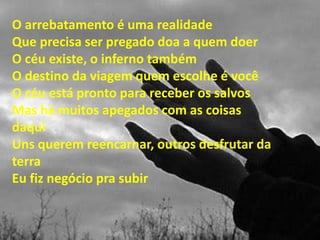 O arrebatamento é uma realidade
Que precisa ser pregado doa a quem doer
O céu existe, o inferno também
O destino da viagem quem escolhe é você
O céu está pronto para receber os salvos
Mas há muitos apegados com as coisas
daqui
Uns querem reencarnar, outros desfrutar da
terra
Eu fiz negócio pra subir
 
