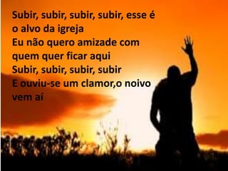 ‘
Subir, subir, subir, subir, esse é
o alvo da igreja
Eu não quero amizade com
quem quer ficar aqui
Subir, subir, subir, subir
E ouviu-se um clamor,o noivo
vem aí
 
