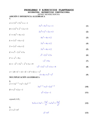 PROBLEMAS Y EJERCICIOS PLANTEADOS
                 ASIGNATURA: MATEMÁTICAS COMPUTACIONAL
                          HENRY MENDEZ ROCHA
ADICIÓN Y DIFERENCIA ALGEBRAICA
1.


                                                          (1)


                                                          (2)


                                                          (3)


                                                          (4)


                                                          (5)


                                                          (6)


                                                          (7)


                                                          (8)



                                                          (9)
MULTIPLICACIÓN ALGEBRAICA

2.

                                                         (10)


                                                         (11)




                                                         (12)

3.

                                                         (13)
 