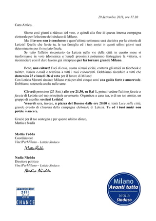 20 Settembre 2011, ore 17.30

Caro Amico,

       Siamo così giunti a ridosso del voto, e quindi alla fine di questa intensa campagna
elettorale per l'elezione del sindaco di Milano.
       Ma il lavoro non è concluoso e quest'ultima settimana sarà decisiva per la vittoria di
Letizia! Quello che farete tu, la tua famiglia ed i tuoi amici in questi utlimi giorni sarà
determinante per il risultato finale.
       Se tutto l'affetto riscontarto da Letizia nelle vie della città in questo mese si
trasformasse in voto (domenica e lunedì prossimi) potremmo festeggiare la vittoria, e
ricomnciare così il duro lavoro già intrapreso per far tornare grande Milano.

        Bene, non esitare! Esci di casa, suona ai tuoi vicini, contatta gli amici su facebook e
twitter, manda e-mail e telefona a tutti i tuoi conoscenti. Dobbiamo ricordare a tutti che
domenica 25 e lunedì 26 si vota per il futuro di Milano!
Con Letizia Moratti sindaco Milano avrà per altri cinque anni una guida forte e amorevole.
Dobbiamo sotenerla anche nelle urne.

       Giovedì prossimo (23 Sett.) alle ore 21.30, su Rai 1, potrati vedere l'ultimo faccia a
faccia di Letizia col suo principale avversario. Organizza a casa tua, o di un tuo amico, un
gruppo di ascolto: sostieni Letizia!
       Venerdì sera, invece, a piazza del Duomo dalle ore 20.00 si terrà Luce sulla città,
grande evento di chiusura della campagna elettorale di Letizia. Tu ed i tuoi amici non
potete mancare.

Grazie per il tuo sostegno e per questo ultimo sforzo,
Mattia e Nadia


Mattia Fadda
Coordinatore
VinciPerMilano – Letizia Sindaco
      MattiaFadda
Nadia Nieddu
Direttore politico
VinciPerMilano – Letizia Sindaco
      Nadia Nieddu
 