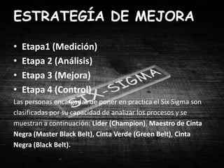 ESTRATEGÍA DE MEJORA

•   Etapa1 (Medición)
•   Etapa 2 (Análisis)
•   Etapa 3 (Mejora)
•   Etapa 4 (Control)
Las personas encargadas de poner en practica el Six Sigma son
clasificadas por su capacidad de analizar los procesos y se
muestran a continuación: Lider (Champion), Maestro de Cinta
Negra (Master Black Belt), Cinta Verde (Green Belt), Cinta
Negra (Black Belt).
 