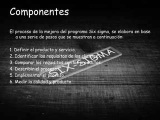 Componentes
El proceso de la mejora del programa Six sigma, se elabora en base
   a una serie de pasos que se muestran a continuación:

1. Definir el producto y servicio.
2. Identificar los requisitos de los clientes.
3. Comparar los requisitos con los productos.
4. Describir el proceso.
5. Implementar el proceso.
6. Medir la calidad y producto.
 