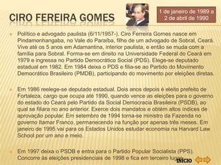 1 de janeiro de 1989 a
CIRO FEREIRA GOMES                                            2 de abril de 1990

   Político e advogado paulista (6/11/1957-). Ciro Ferreira Gomes nasce em
    Pindamonhangaba, no Vale do Paraíba, filho de um advogado de Sobral, Ceará.
    Vive até os 5 anos em Adamantina, interior paulista, e então se muda com a
    família para Sobral. Forma-se em direito na Universidade Federal do Ceará em
    1979 e ingressa no Partido Democrático Social (PDS). Elege-se deputado
    estadual em 1982. Em 1984 deixa o PDS e filia-se ao Partido do Movimento
    Democrático Brasileiro (PMDB), participando do movimento por eleições diretas.

   Em 1986 reelege-se deputado estadual. Dois anos depois é eleito prefeito de
    Fortaleza, cargo que ocupa até 1990, quando vence as eleições para o governo
    do estado do Ceará pelo Partido da Social Democracia Brasileira (PSDB), ao
    qual se filiara no ano anterior. Exerce dois mandatos e obtém altos índices de
    aprovação popular. Em setembro de 1994 torna-se ministro da Fazenda no
    governo Itamar Franco, permanecendo na função por apenas três meses. Em
    janeiro de 1995 vai para os Estados Unidos estudar economia na Harvard Law
    School por um ano e meio.

   Em 1997 deixa o PSDB e entra para o Partido Popular Socialista (PPS).
    Concorre às eleições presidenciais de 1998 e fica em terceiro lugar.
                                                                     Início
 