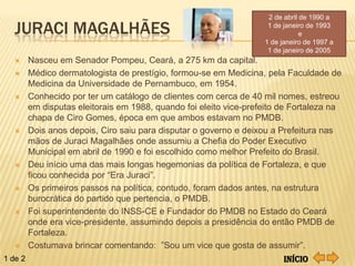 2 de abril de 1990 a

   JURACI MAGALHÃES                                                  1 de janeiro de 1993
                                                                                e
                                                                    1 de janeiro de 1997 a
                                                                     1 de janeiro de 2005
        Nasceu em Senador Pompeu, Ceará, a 275 km da capital.
        Médico dermatologista de prestígio, formou-se em Medicina, pela Faculdade de
         Medicina da Universidade de Pernambuco, em 1954.
        Conhecido por ter um catálogo de clientes com cerca de 40 mil nomes, estreou
         em disputas eleitorais em 1988, quando foi eleito vice-prefeito de Fortaleza na
         chapa de Ciro Gomes, época em que ambos estavam no PMDB.
        Dois anos depois, Ciro saiu para disputar o governo e deixou a Prefeitura nas
         mãos de Juraci Magalhães onde assumiu a Chefia do Poder Executivo
         Municipal em abril de 1990 e foi escolhido como melhor Prefeito do Brasil.
        Deu início uma das mais longas hegemonias da política de Fortaleza, e que
         ficou conhecida por “Era Juraci”.
        Os primeiros passos na política, contudo, foram dados antes, na estrutura
         burocrática do partido que pertencia, o PMDB.
        Foi superintendente do INSS-CE e Fundador do PMDB no Estado do Ceará
         onde era vice-presidente, assumindo depois a presidência do então PMDB de
         Fortaleza.
        Costumava brincar comentando: ”Sou um vice que gosta de assumir”.
1 de 2                                                                    Início
 