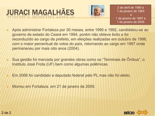 2 de de abril de1990aa
                                                                     2 abril de 1990

   JURACI MAGALHÃES                                               1 de de janeiro de 1993
                                                                     1
                                                                       janeiro de 1993
                                                                                e
                                                                    1 de janeiro de 1997 a
                                                                     1 de janeiro de 2005

        Após administrar Fortaleza por 30 meses, entre 1990 e 1992, candidatou-se ao
         governo de estado do Ceará em 1994, porém não obteve êxito e foi
         reconduzido ao cargo de prefeito, em eleições realizadas em outubro de 1996,
         com o maior percentual de votos do país, retornando ao cargo em 1997 onde
         permaneceu por mais oito anos (2004).

        Sua gestão foi marcada por grandes obras como os “Terminais de Ônibus”, o
         Instituto José Frota (IJF) bem como algumas polêmicas.

        Em 2006 foi candidato a deputado federal pelo PL mas não foi eleito.

        Morreu em Fortaleza, em 21 de janeiro de 2009.




2 de 2                                                                    Início
 