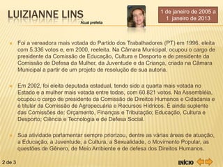LUIZIANNE LINS                                                 1 de janeiro de 2005 a
                                                                   1 janeiro de 2013
                                 Atual prefeita




        Foi a vereadora mais votada do Partido dos Trabalhadores (PT) em 1996, eleita
         com 5.336 votos e, em 2000, reeleita. Na Câmara Municipal, ocupou o cargo de
         presidente da Comissão de Educação, Cultura e Desporto e de presidente da
         Comissão de Defesa da Mulher, da Juventude e da Criança, criada na Câmara
         Municipal a partir de um projeto de resolução de sua autoria.

        Em 2002, foi eleita deputada estadual, tendo sido a quarta mais votada no
         Estado e a mulher mais votada entre todas, com 60.821 votos. Na Assembléia,
         ocupou o cargo de presidente da Comissão de Direitos Humanos e Cidadania e
         é titular da Comissão de Agropecuária e Recursos Hídricos. É ainda suplente
         das Comissões de: Orçamento, Finanças e Tributação; Educação, Cultura e
         Desporto; Ciência e Tecnologia e de Defesa Social.

        Sua atividade parlamentar sempre priorizou, dentre as várias áreas de atuação,
         a Educação, a Juventude, a Cultura, a Sexualidade, o Movimento Popular, as
         questões de Gênero, de Meio Ambiente e de defesa dos Direitos Humanos.

2 de 3                                                                  Início
 