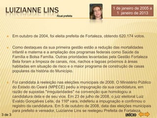 LUIZIANNE LINS                                                1 de janeiro de 2005 a
                                                                  1 janeiro de 2013
                               Atual prefeita




     Em outubro de 2004, foi eleita prefeita de Fortaleza, obtendo 620.174 votos.

     Como destaques da sua primeira gestão estão a redução das mortalidades
      infantil e materna e a ampliação dos programas federais como Saúde da
      Família e Bolsa Família. Outras prioridades levantadas pela Gestão Fortaleza
      Bela foram a limpeza de canais, rios, riachos e lagoas próximos à áreas
      habitadas em situação de risco e o maior programa de construção de casas
      populares da história do Município.

      Foi candidata à reeleição nas eleições municipais de 2008. O Ministério Público
       do Estado do Ceará (MPECE) pediu a impugnação da sua candidatura, em
       razão de supostas "irregularidades" na convenção que homologou a
       candidatura dela e de seu vice. Em 23 de julho de 2008, o juiz eleitoral Luiz
       Evaldo Gonçalves Leite, da 116ª vara, indeferiu a impugnação e confirmou o
       registro da candidatura. Em 5 de outubro de 2008, data das eleições municipais
       para prefeito e vereador, Luizianne Lins se reelegeu Prefeita de Fortaleza.
3 de 3                                                                   Início
 