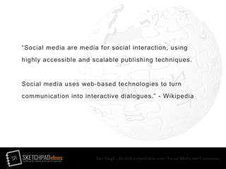 SPi SKETCHPADideasmarketing for creative and social entrepreneurs
Dev Singh | dev@sketchpadideas.com | Social Media and Community
“Social media are media for social interaction, using
highly accessible and scalable publishing techniques.
Social media uses web-based technologies to turn
communication into interactive dialogues.” - Wikipedia
 