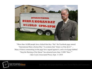 SPi SKETCHPADideasmarketing for creative and social entrepreneurs
Dev Singh | dev@sketchpadideas.com | Social Media and Community
“More than 16,000 people have clicked that they “like” the Facebook page named
“International Burn a Koran Day.” It exclaims that “Islam is of the devil.” ...
Many of those commenting on the page have argued against it, and a rival page dubbed
“Stop the Burning of the Quran” has attracted more than 13,000 “likes.””
- Jake Coyle (Associated Press), Sept. 11 2010
 
