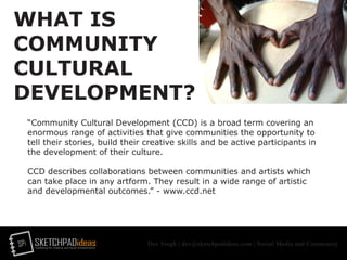 SPi SKETCHPADideasmarketing for creative and social entrepreneurs
Dev Singh | dev@sketchpadideas.com | Social Media and Community
WHAT IS
COMMUNITY
CULTURAL
DEVELOPMENT?
“Community Cultural Development (CCD) is a broad term covering an
enormous range of activities that give communities the opportunity to
tell their stories, build their creative skills and be active participants in
the development of their culture.
CCD describes collaborations between communities and artists which
can take place in any artform. They result in a wide range of artistic
and developmental outcomes.” - www.ccd.net
 