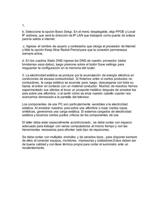 1.
b. Seleccione la opción Basic Setup. En el menú desplegable, elija PPOE y Local
IP address, que será la dirección de IP LAN que trabajará como puerta de enlace
para la salida a internet.
.c. Ingrese el nombre de usuario y contraseña que otorga el proveedor de Internet
y tilde la opción Keep Alive Redial Period para que la conexión permanezca
siempre activa.
d. En los cuadros Static DNS ingrese los DNS de nuestro proveedor (debe
brindarnos esos datos), luego presione sobre el botón Save settings para
resguardar la configuración en la memoria del router.
3. La electricidad estática se produce por la acumulación de energía eléctrica en
condiciones de escasa conductividad. Si frotamos entre sí ciertos productos no
conductores, la carga estática se acumula para, luego, descargarse con toda su
fuerza al entrar en contacto con un material conductor. Muchos de nosotros hemos
experimentado sus efectos al tocar un picaporte metálico después de arrastrar los
pies sobre una alfombra, o al sentir cómo se eriza nuestro cabello cuando nos
acercamos demasiado a la pantalla del televisor.
Los componentes de una PC son particularmente sensibles a la electricidad
estática. Al arrastrar nuestros pies sobre una alfombra o rozar ciertas ropas
sintéticas, generamos una carga estática. Si estamos cargados de electricidad
estática y tocamos ciertos puntos críticos de los componentes de una
El taller debe estar especialmente acondicionado , se debe contar con espacio
adecuado para trabajar con varias computadoras al mismo tiempo y con las
herramientas necesarias para afrontar todo tipo de repaciones.
Se debe contar con multiples enchufes y de variados tipos , para disponer siempre
de ellos al conectar equipos, monitores, impresoras y soldadores.Estos deben ser
de buena calidad y con llave térmica propia para cortar el suministro ante un
recalentamiento.
 