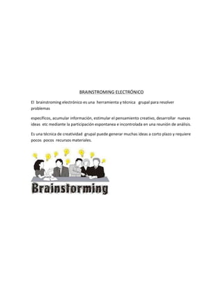 BRAINSTROMING ELECTRÓNICO
El brainstroming electrónico es una herramienta y técnica grupal para resolver
problemas
específicos, acumular información, estimular el pensamiento creativo, desarrollar nuevas
ideas etc mediante la participación espontanea e incontrolada en una reunión de análisis.
Es una técnica de creatividad grupal puede generar muchas ideas a corto plazo y requiere
pocos pocos recursos materiales.

 