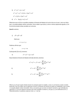 3) 𝑥3
+ 𝑦3
= (𝑦 + 𝑤)3
𝑥3
+ 𝑦3
= 𝑦3
+ 3𝑦2
𝑤 + 3𝑦𝑤2
+ 𝑤3
𝑥3
= 3𝑦2
𝑤 + 3𝑦𝑤2
+ 𝑤3
4) 𝑥3
= 3𝑤𝑦(𝑦 + 𝑤) + 𝑤3
Obsérvese que en (4) no es posible completar el binomio de Newton tal cual se hizo en el caso I, esto nos indica
que 𝑥 no puede adoptar valores racionales. Esto se debe a que tanto 𝑦 como 𝑤 tienen exponentes iguales a 2 en
los términos donde ambas variables son comunes.
Caso III: enésimo
1) 𝒙 𝒏
+ 𝒚 𝒏
= 𝒛 𝒏
Dado que:
𝑧 > 𝑥; 𝑧 > 𝑦
Podemos afirmar que:
2) 𝑧 = 𝑦 + 𝑤
Sustituyendo (2) en (1), tenemos:
3) 𝑥 𝑛
+ 𝑦 𝑛
= (𝑦 + 𝑤) 𝑛
Desarrollando el binomio de Newton del lado derecho, tenemos:
𝑥 𝑛
+ 𝑦 𝑛
= 𝑦 𝑛
+ 𝑤 𝑛
+ ∑ (
𝑛
𝑘
)
𝑛−1
𝑘=1
𝑦 𝑛−𝑘
𝑤 𝑘
4) 𝑥 𝑛
= 𝑤 𝑛
+ ∑ (
𝑛
𝑘
)
𝑛−1
𝑘=1
𝑦 𝑛−𝑘
𝑤 𝑘
5) 𝑥 𝑛
= 𝑤 𝑛
+ 𝑦𝑤 ∑ (
𝑛
𝑘
)
𝑛−1
𝑘=1
𝑦 𝑛−𝑘−1
𝑤 𝑘−1
Observe en (5) que la parte donde tenemos la sumatoria tanto la variable 𝑦 como 𝑤 son factores común en dicho
desarrollo. Esto nos indica, que al igual que el caso II, el binomio de Newton no pude ser completado y por lo tanto
𝑥 no puede adoptar valores racionales. Esto es así puesto que no existe un número racional 𝑞 que realizada una
operación (∗) con otro números racional 𝑝 dé como resultado el número 𝑞, tal que 𝑝 y 𝑞 son diferentes de 0 y 1.
Matemáticamente, lo podemos expresar como: 𝑞 ≠ 𝑞(∗)𝑝.
 