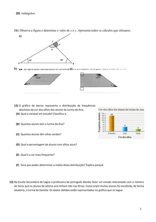 (D) retângulos. 
11) Observa a figura e determina o valor de x e y. Apresenta todos os cálculos que efetuares. 
a) 
b) c) 
12) O gráfico de barras representa a distribuição de frequências 
absolutas da cor dos olhos dos alunos da turma da Ana. 
(A) Qual a variável em estudo? Classifica-a. 
(B) Quantos alunos tem a turma da Ana? 
(C) Quantos alunos têm olhos verdes? 
(D) Qual a percentagem de alunos com olhos azuis? 
(E) Qual é a cor mais frequente? 
(F) Será que podes determinar a média desta distribuição? Explica porquê. 
13) Na Escola Secundária de Lagoa a professora de português decidiu fazer um estudo relacionado com o número 
de livros que os alunos do sétimo ano tinham lido nas férias. Como eram muitos alunos foi escolhida, de forma 
aleatória, a turma da Daniela. Os dados obtidos estão representados no gráfico que se segue. 
3 
 