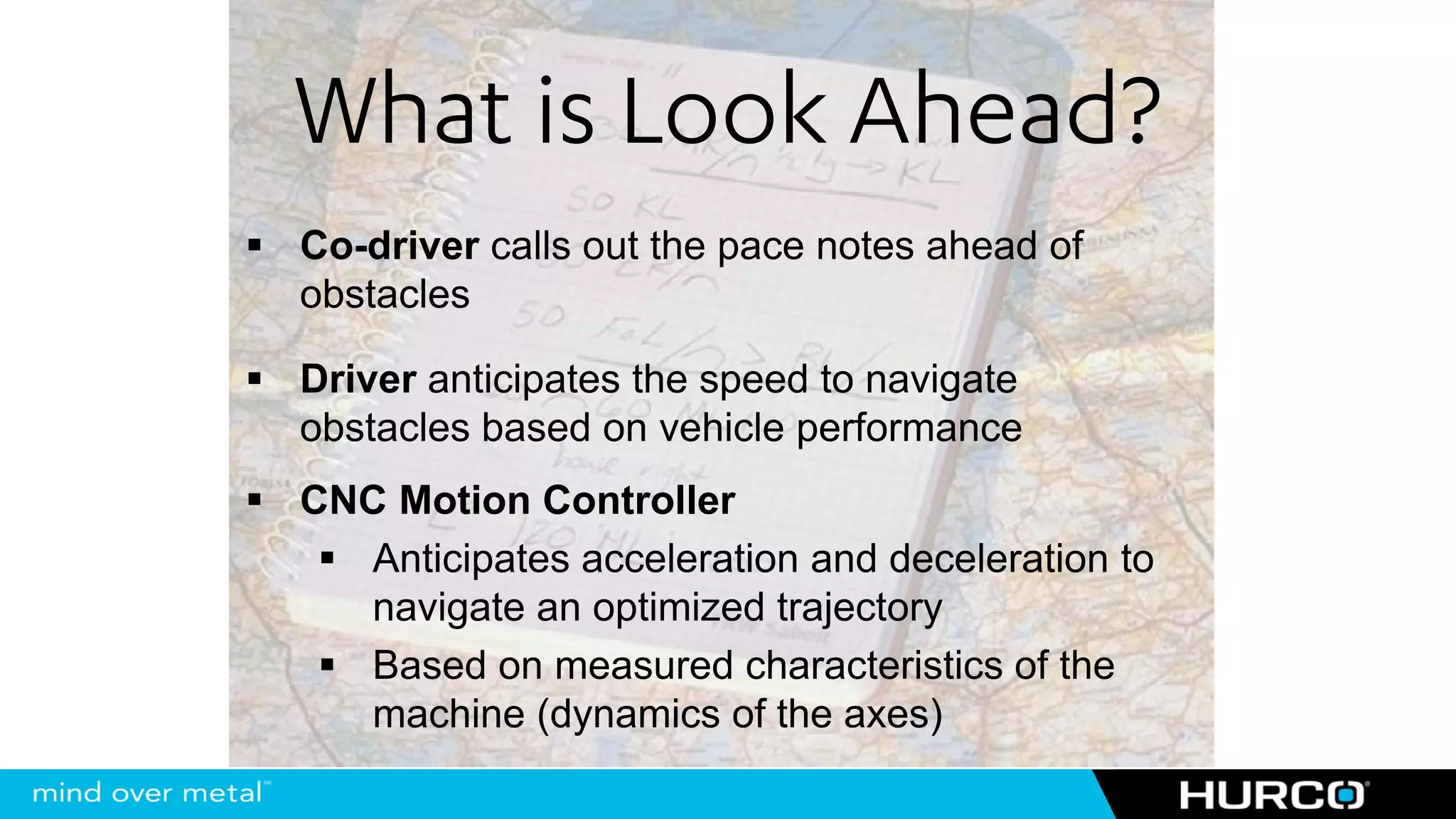 What is Look Ahead?
Co-driver calls out the pace notes ahead of
obstacles

Driver anticipates the speed to navigate
obstacles based on vehicle performance
CNC Motion Controller
  Anticipates acceleration and deceleration to
  navigate an optimized trajectory
  Based on measured characteristics of the
  machine (dynamics of the axes)
 