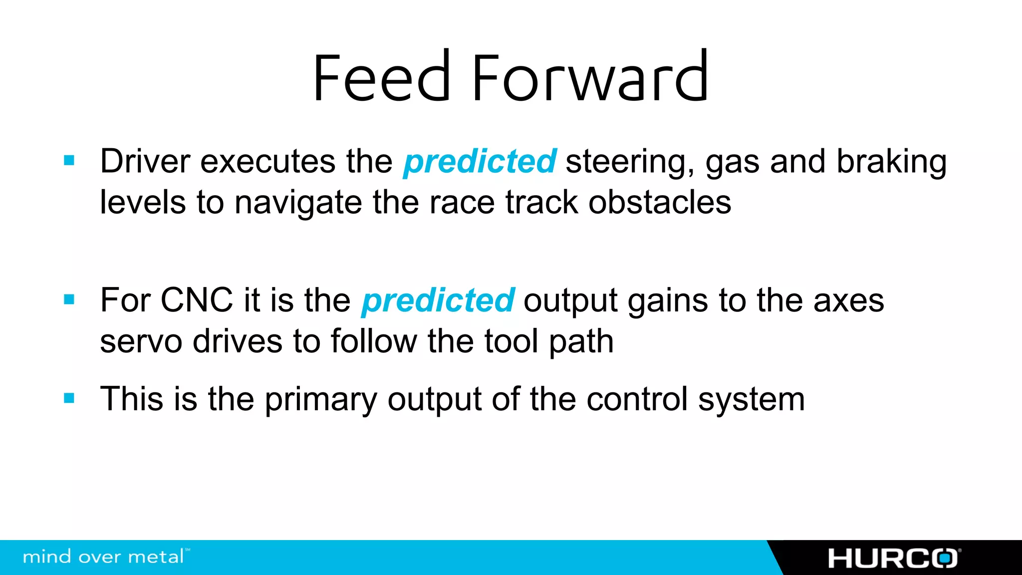 Feed Forward
Driver executes the predicted steering, gas and braking
levels to navigate the race track obstacles

For CNC it is the predicted output gains to the axes
servo drives to follow the tool path
This is the primary output of the control system
 
