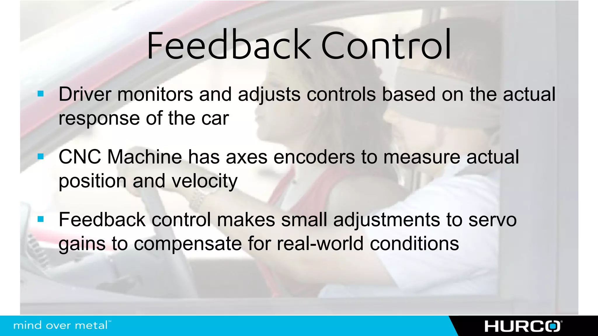 Feedback Control
Driver monitors and adjusts controls based on the actual
response of the car
CNC Machine has axes encoders to measure actual
position and velocity
Feedback control makes small adjustments to servo
gains to compensate for real-world conditions
 