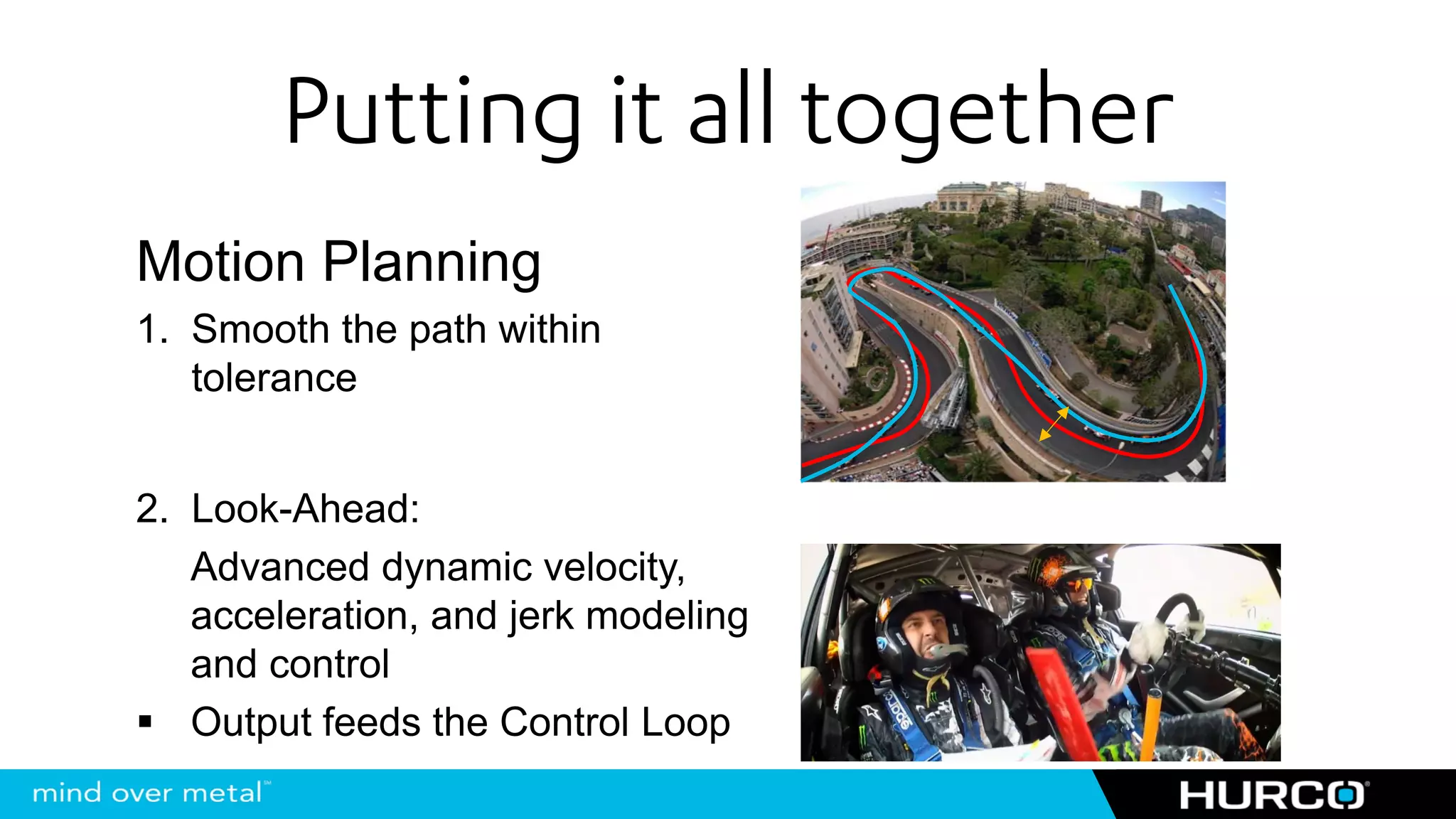Putting it all together
Motion Planning
1. Smooth the path within
   tolerance


2. Look-Ahead:
   Advanced dynamic velocity,
   acceleration, and jerk modeling
   and control
   Output feeds the Control Loop
 