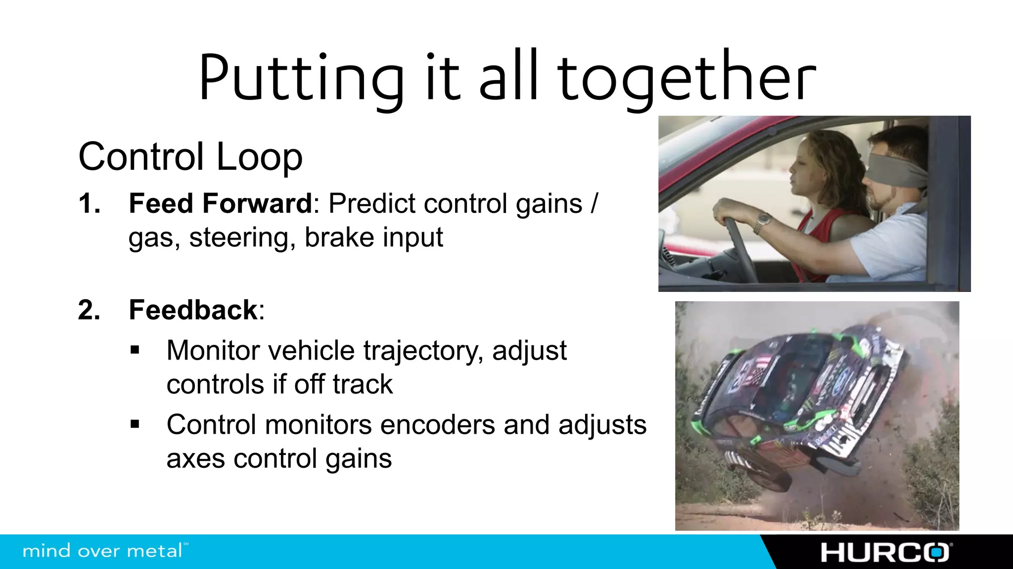 Putting it all together
Control Loop
1. Feed Forward: Predict control gains /
   gas, steering, brake input

2. Feedback:
     Monitor vehicle trajectory, adjust
     controls if off track
     Control monitors encoders and adjusts
     axes control gains
 