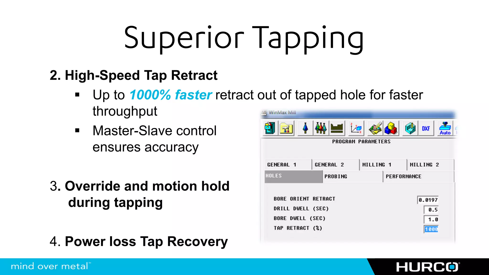 Superior Tapping
2. High-Speed Tap Retract
       Up to 1000% faster retract out of tapped hole for faster
       throughput
       Master-Slave control
       ensures accuracy

3. Override and motion hold
   during tapping

4. Power loss Tap Recovery
 