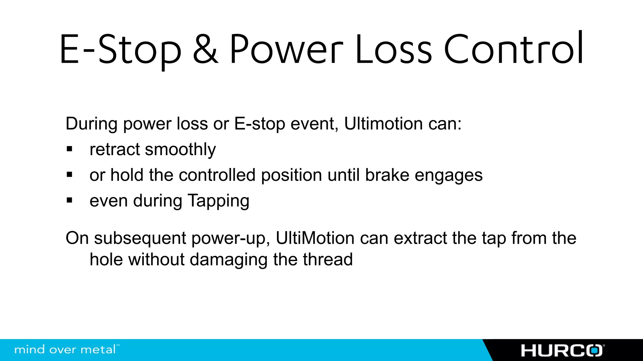 E-Stop & Power Loss Control
During power loss or E-stop event, Ultimotion can:
  retract smoothly
  or hold the controlled position until brake engages
  even during Tapping

On subsequent power-up, UltiMotion can extract the tap from the
  hole without damaging the thread
 