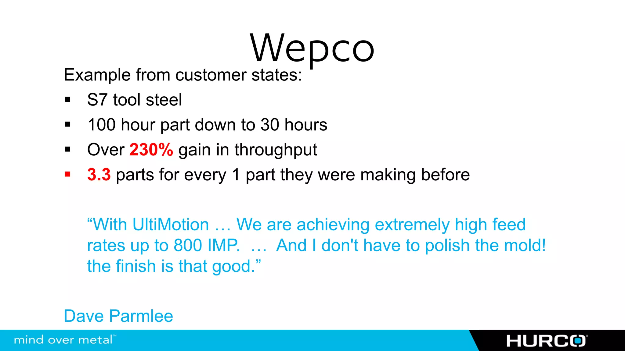 Wepco
Example from customer states:
  S7 tool steel
  100 hour part down to 30 hours
  Over 230% gain in throughput
  3.3 parts for every 1 part they were making before

  “With UltiMotion … We are achieving extremely high feed
  rates up to 800 IMP. … And I don't have to polish the mold!
  the finish is that good.”

Dave Parmlee
 