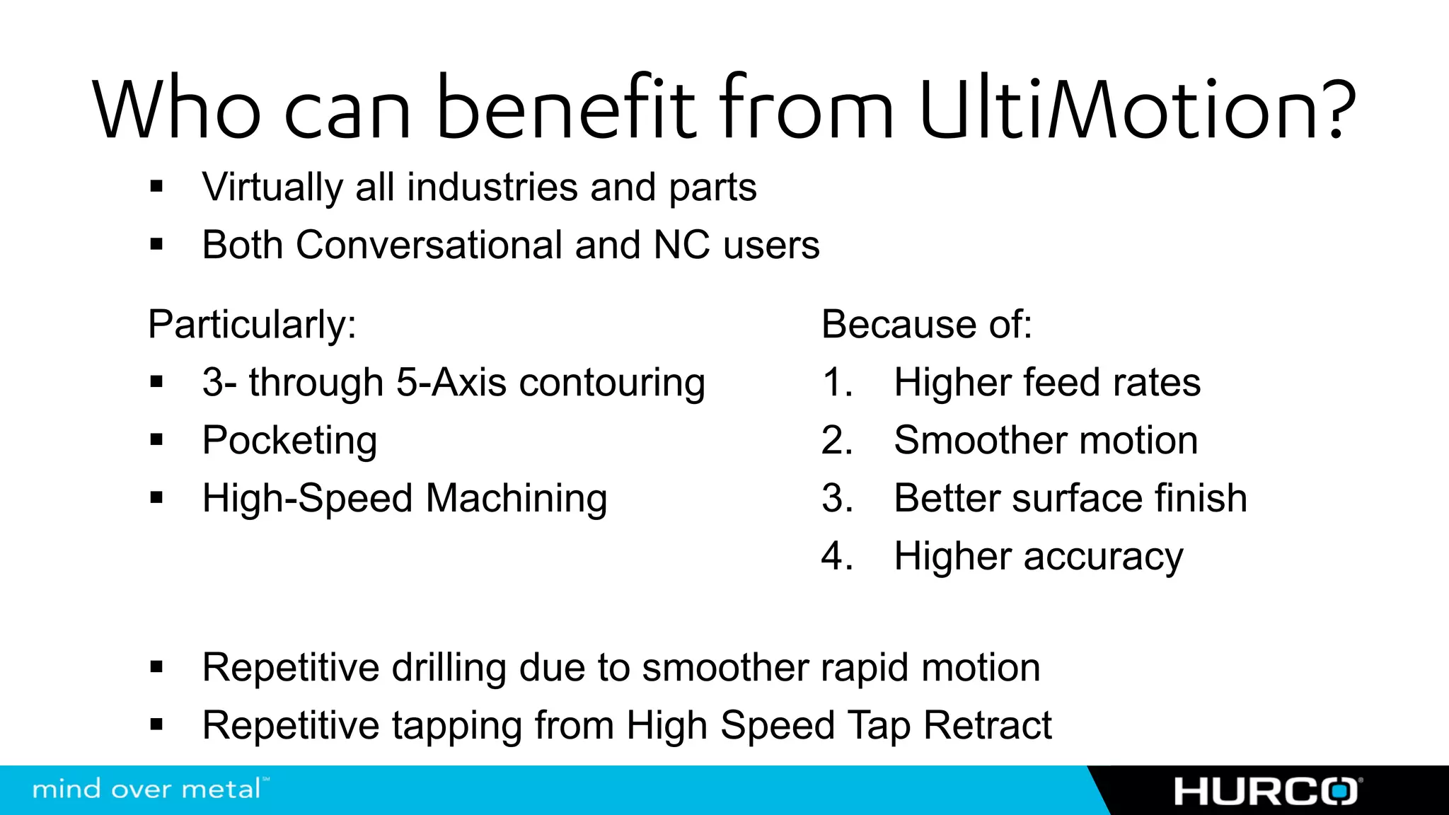Who can benefit from UltiMotion?
   Virtually all industries and parts
   Both Conversational and NC users
 Particularly:                          Because of:
   3- through 5-Axis contouring         1. Higher feed rates
   Pocketing                            2. Smoother motion
   High-Speed Machining                 3. Better surface finish
                                        4. Higher accuracy

   Repetitive drilling due to smoother rapid motion
   Repetitive tapping from High Speed Tap Retract
 