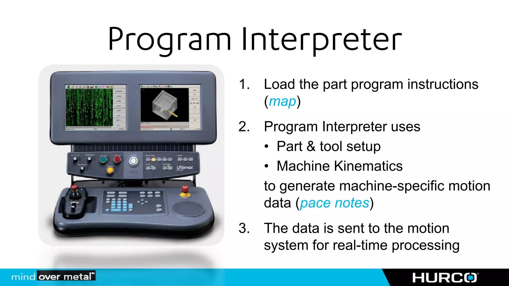 Program Interpreter
        1. Load the part program instructions
           (map)
        2. Program Interpreter uses
           • Part & tool setup
           • Machine Kinematics
           to generate machine-specific motion
           data (pace notes)
        3. The data is sent to the motion
           system for real-time processing
 