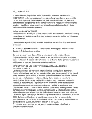 INCOTERMS 2.010

El adecuado uso y aplicación de los términos de comercio internacional
INCOTERMS, en las transacciones internacionales propenden en gran medida
por: facilitar la gestión de toda operación en comercio internacional, delimitar
claramente las obligaciones de las partes disminuir el riesgo por complicaciones
legales, y establecer unas reglas internacionales para la interpretación de los
términos comerciales más utilizados.

• ¿Qué son los INCOTERMS?
Son los términos de compra y venta internacional (International Commerce Terms)
que establecen las responsabilidades y obligaciones de las partes que intervienen
en la operación.

Los Incoterms regulan cuatro grandes problemas que soporta toda transacción
comercial:

1. La entrega de la Mercancía 2. Transferencia de Riesgos 3. Distribución de
Gastos 4. Trámites documentales

De esta forma, en caso de conflicto quedan claramente establecidas las
responsabilidades y obligaciones de las partes que intervienen en la operación.
Estas reglas son de aceptación voluntaria por cada una de las partes y pueden ser
incluidas en el contrato de compraventa internacional.

IMPORTANCIA DE LOS INCOTERMS EN LAS TRANSACCIONES
INTERNACIONALES.
La globalización de los mercados internacionales ha impulsado de manera
dinámica la venta de mercancías en más países y en mayores cantidades, es así
como a medida que aumenta el volumen y la complejidad de las ventas, también
crecen las posibilidades de malentendidos y litigios costosos cuando no se
especifican de forma clara y precisa las obligaciones y riesgos de las partes.
Por ello, el adecuado uso y aplicación de los Incoterms, en las transacciones
internacionales propenden en gran medida por : facilitar la gestión de toda
operación en comercio internacional, delimitar claramente las obligaciones de las
partes disminuir el riesgo por complicaciones legales, y establecer unas reglas
internacionales para la interpretación de los términos comerciales más utilizados.
La idea de lograr un lenguaje internacional para los términos comerciales, nació en
1919. Se han modificado en la medida que el comercio y el transporte ha
evolucionado. En el curso de su historia la Cámara de Comercio Internacional ha
efectuado siete ajustes, el último de ellos en el año 2000.
En estos ya se contemplan las transacciones comerciales a través de la
comunicación electrónica.
 