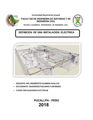 Universidad Nacional de Ucayali
FACULTAD DE INGENIERIA DE SISTEMAS Y DE
INGENIERIA CIVIL
ESCUELA ACADEMICA PROFESIONAL DE INGENIERIA CIVIL
DEFINICION DE UNA INSTALACION ELECTRICA
 DOCENTE: ING. RIGOBERTO HUAMAN HUALLPA
 ESTUDIANTE: GUERRERO FACUNDO FLOR MARIA
 CURSO:INSTALACIONES ELECTRICAS
PUCALLPA - PERU
2018
 