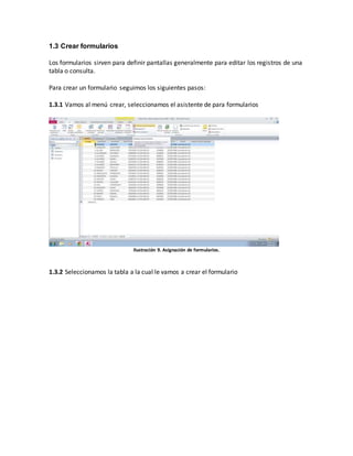 1.3 Crear formularios 
Los formularios sirven para definir pantallas generalmente para editar los registros de una 
tabla o consulta. 
Para crear un formulario seguimos los siguientes pasos: 
1.3.1 Vamos al menú crear, seleccionamos el asistente de para formularios 
Ilustración 9. Asignación de formularios. 
1.3.2 Seleccionamos la tabla a la cual le vamos a crear el formulario 
 