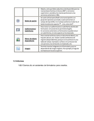Objeto, solo que Datos adjuntos está disponible para las 
nuevas bases hechas en Access 2007 o versiones 
superiores (.accede) y los marcos pertenecen a las 
versiones anteriores (.Mb). 
Botón de opción 
Se suele utilizar para añadir una nueva opción a un 
grupo de opciones ya creado, o para presentar un 
campo de tipo Sí/No. Si el campo contiene el valor Sí, el 
botón tendrá este aspecto , sino, este otro . 
Subformulario/ 
Subinforme 
Para incluir un subformulario o subinforme dentro del 
formulario. Un asistente te permitirá elegirlo. 
En versiones anteriores un formulario no podía incluir 
un subinforme, en este aspecto se ha mejorado. 
Marco de objeto 
dependiente 
Para insertar archivos como un documento Word, una 
hoja de cálculo, etc. Varían cuando cambiamos de 
registro (dependientes), porque se encuentran en una 
tabla de la base. Ejemplos: La foto o el currículum de 
una persona, las ventas de un empleado, etc. 
Imagen 
Permite insertar imágenes en el formulario, que no 
dependerán de ningún registro. Por ejemplo, el logo de 
la empresa en la zona superior. 
1.5 Informes 
1.5.1 Damos clic en asistentes de formularios para crearlos. 
 