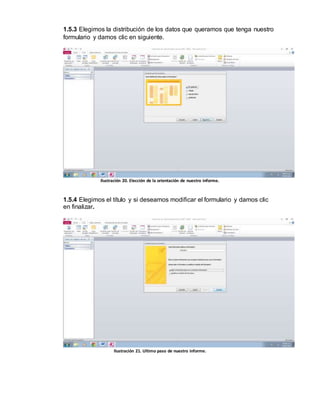 1.5.3 Elegimos la distribución de los datos que queramos que tenga nuestro 
formulario y damos clic en siguiente. 
Ilustración 20. Elección de la orientación de nuestro informe. 
1.5.4 Elegimos el título y si deseamos modificar el formulario y damos clic 
en finalizar. 
Ilustración 21. Ultimo paso de nuestro informe. 
 