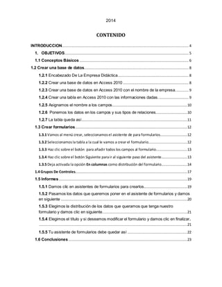 2014 
CONTENIDO 
INTRODUCCION .................................................................................................................... 4 
1. OBJETIVOS.................................................................................................................. 5 
1.1 Conceptos Básicos .................................................................................................... 6 
1.2 Crear una base de datos................................................................................................ 8 
1.2.1 Encabezado De La Empresa Didáctica ................................................................. 8 
1.2.2 Crear una base de datos en Access 2010 ............................................................ 8 
1.2.3 Crear una base de datos en Access 2010 con el nombre de la empresa. ........... 9 
1.2.4 Crear una tabla en Access 2010 con las informaciones dadas. ........................... 9 
1.2.5 Asignamos el nombre a los campos. ....................................................................10 
1.2.6 Ponemos los datos en los campos y sus tipos de relaciones. ............................10 
1.2.7 La tabla queda así .................................................................................................11 
1.3 Crear formularios.......................................................................................................12 
1.3.1 Vamos al menú crear, seleccionamos el asistente de para formularios.........................12 
1.3.2 Seleccionamos la tabla a la cual le vamos a crear el formulario....................................12 
1.3.3 Haz clic sobre el botón para añadir todos los campos al formulario.............................13 
1.3.4 Haz clic sobre el botón Siguiente para ir al siguiente paso del asistente........................13 
1.3.5 Deja activada la opción En columnas como distribución del formulario........................14 
1.4 Grupos De Controles.......................................................................................................17 
1.5 Informes ......................................................................................................................19 
1.5.1 Damos clic en asistentes de formularios para crearlos........................................19 
1.5.2 Pasamos los datos que queremos poner en el asistente de formularios y damos 
en siguiente ....................................................................................................................20 
1.5.3 Elegimos la distribución de los datos que queramos que tenga nuestro 
formulario y damos clic en siguiente. .............................................................................21 
1.5.4 Elegimos el título y si deseamos modificar el formulario y damos clic en finalizar. 
........................................................................................................................................21 
1.5.5 Tu asistente de formularios debe quedar así .......................................................22 
1.6 Conclusiones .............................................................................................................23 
 