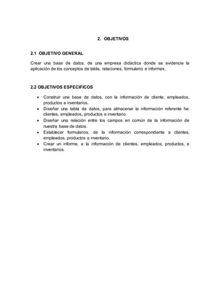 2. OBJETIVOS 
2.1 OBJETIVO GENERAL 
Crear una base de datos, de una empresa didáctica donde se evidencie la 
aplicación de los conceptos de tabla, relaciones, formulario e informes. 
2.2 OBJETIVOS ESPECIFICOS 
 Construir una base de datos, con la información de cliente, empleados, 
productos e inventarios. 
 Diseñar una tabla de datos, para almacenar la información referente ha: 
clientes, empleados, productos e inventario. 
 Diseñar una relación entre los campos en común de la información de 
nuestra base de datos. 
 Establecer formularios, de la información correspondiente a clientes, 
empleados, productos e inventario. 
 Crear un informe, a la información de clientes, empleados, productos, e 
inventarios. 
 