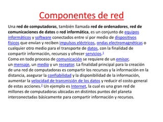 Componentes de red 
Una red de computadoras, también llamada red de ordenadores, red de 
comunicaciones de datos o red informática, es un conjunto de equipos 
informáticos y software conectados entre sí por medio de dispositivos 
físicos que envían y reciben impulsos eléctricos, ondas electromagnéticas o 
cualquier otro medio para el transporte de datos, con la finalidad de 
compartir información, recursos y ofrecer servicios.1 
Como en todo proceso de comunicación se requiere de un emisor, 
un mensaje, un medio y un receptor. La finalidad principal para la creación 
de una red de computadoras es compartir los recursos y la información en la 
distancia, asegurar la confiabilidad y la disponibilidad de la información, 
aumentar la velocidad de transmisión de los datos y reducir el costo general 
de estas acciones.2 Un ejemplo es Internet, la cual es una gran red de 
millones de computadoras ubicadas en distintos puntos del planeta 
interconectadas básicamente para compartir información y recursos. 
 