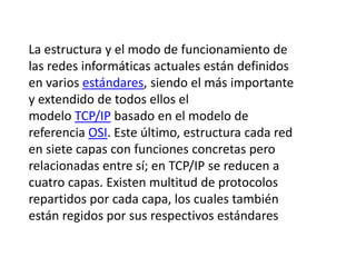 La estructura y el modo de funcionamiento de 
las redes informáticas actuales están definidos 
en varios estándares, siendo el más importante 
y extendido de todos ellos el 
modelo TCP/IP basado en el modelo de 
referencia OSI. Este último, estructura cada red 
en siete capas con funciones concretas pero 
relacionadas entre sí; en TCP/IP se reducen a 
cuatro capas. Existen multitud de protocolos 
repartidos por cada capa, los cuales también 
están regidos por sus respectivos estándares 
 