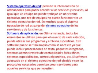 Sistema operativo de red: permite la interconexión de 
ordenadores para poder acceder a los servicios y recursos. Al 
igual que un equipo no puede trabajar sin un sistema 
operativo, una red de equipos no puede funcionar sin un 
sistema operativo de red. En muchos casos el sistema 
operativo de red es parte del sistema operativo de los 
servidores y de los clientes. 
Software de aplicación: en última instancia, todos los 
elementos se utilizan para que el usuario de cada estación, 
pueda utilizar sus programas y archivos específicos. Este 
software puede ser tan amplio como se necesite ya que 
puede incluir procesadores de texto, paquetes integrados, 
sistemas administrativos de contabilidad y áreas afines, 
sistemas especializados, correos electrónico, etc. El software 
adecuado en el sistema operativo de red elegido y con los 
protocolos necesarios permiten crear servidores para 
aquellos servicios que se necesiten. 
 