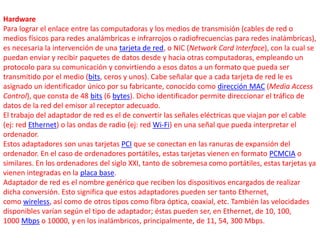 Hardware 
Para lograr el enlace entre las computadoras y los medios de transmisión (cables de red o 
medios físicos para redes analámbricas e infrarrojos o radiofrecuencias para redes inalámbricas), 
es necesaria la intervención de una tarjeta de red, o NIC (Network Card Interface), con la cual se 
puedan enviar y recibir paquetes de datos desde y hacia otras computadoras, empleando un 
protocolo para su comunicación y convirtiendo a esos datos a un formato que pueda ser 
transmitido por el medio (bits, ceros y unos). Cabe señalar que a cada tarjeta de red le es 
asignado un identificador único por su fabricante, conocido como dirección MAC (Media Access 
Control), que consta de 48 bits (6 bytes). Dicho identificador permite direccionar el tráfico de 
datos de la red del emisor al receptor adecuado. 
El trabajo del adaptador de red es el de convertir las señales eléctricas que viajan por el cable 
(ej: red Ethernet) o las ondas de radio (ej: red Wi-Fi) en una señal que pueda interpretar el 
ordenador. 
Estos adaptadores son unas tarjetas PCI que se conectan en las ranuras de expansión del 
ordenador. En el caso de ordenadores portátiles, estas tarjetas vienen en formato PCMCIA o 
similares. En los ordenadores del siglo XXI, tanto de sobremesa como portátiles, estas tarjetas ya 
vienen integradas en la placa base. 
Adaptador de red es el nombre genérico que reciben los dispositivos encargados de realizar 
dicha conversión. Esto significa que estos adaptadores pueden ser tanto Ethernet, 
como wireless, así como de otros tipos como fibra óptica, coaxial, etc. También las velocidades 
disponibles varían según el tipo de adaptador; éstas pueden ser, en Ethernet, de 10, 100, 
1000 Mbps o 10000, y en los inalámbricos, principalmente, de 11, 54, 300 Mbps. 
 